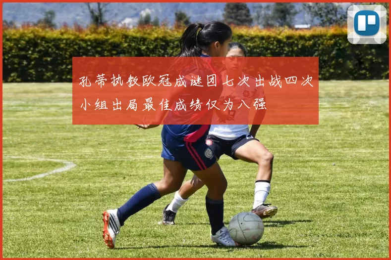 孔蒂执教欧冠成谜团七次出战四次小组出局最佳成绩仅为八强