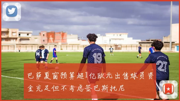巴萨夏窗预算超1亿欧元出售球员资金充足但不考虑签巴斯托尼