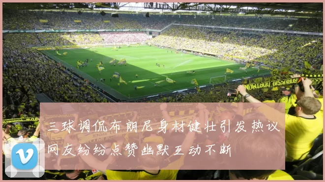 三球调侃布朗尼身材健壮引发热议网友纷纷点赞幽默互动不断